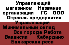 Управляющий магазином › Название организации ­ "ГС", ООО › Отрасль предприятия ­ Управляющий › Минимальный оклад ­ 35 000 - Все города Работа » Вакансии   . Кабардино-Балкарская респ.